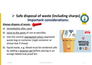  Safe disposal of waste (including sharps)
Important considerations:
Always dispose of waste:
a) immediately after used
b) close to the point of use as possible;
c) into the correct segregated colour approved
waste bag or container (rigid container or
sharps box if sharp)
d) liquid waste, e.g. blood must be rendered safe
by adding a polymer gel before placing in an
orange lidded leak proof bin
Dr. Mohammed Salah, Ph D 74
5/19/2023
 