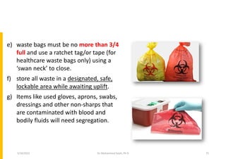 e) waste bags must be no more than 3/4
full and use a ratchet tag/or tape (for
healthcare waste bags only) using a
‘swan neck’ to close.
f) store all waste in a designated, safe,
lockable area while awaiting uplift.
g) Items like used gloves, aprons, swabs,
dressings and other non-sharps that
are contaminated with blood and
bodily fluids will need segregation.
Dr. Mohammed Salah, Ph D 75
5/19/2023
 