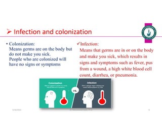  Infection and colonization
Infection:
Means that germs are in or on the body
and make you sick, which results in
signs and symptoms such as fever, pus
from a wound, a high white blood cell
count, diarrhea, or pneumonia.
• Colonization:
Means germs are on the body but
do not make you sick.
People who are colonized will
have no signs or symptoms
Dr. Mohammed Salah, Ph D 8
5/19/2023
 