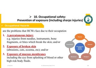  10. Occupational safety:
Prevention of exposure (including sharps injuries)
Dr. Mohammed Salah, Ph D 80
 Occupational Hazards
are the problems that HCWs face due to their occupation
1. A percutaneous injury
e.g. injuries from needles, instruments, bone
fragments, or bites which break the skin; and/or
2. Exposure of broken skin
(abrasions, cuts, eczema, etc); and/or
3. Exposure of mucous membranes
including the eye from splashing of blood or other
high risk body fluids.
5/19/2023
 