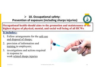  10. Occupational safety:
Prevention of exposure (including sharps injuries)
Occupational health should aims to the promotion and maintenance of the
highest degree of physical, mental, and social well being of all HCWs
It includes:-
1. Follow arrangements for the safe use
and disposal of sharps;
2. provision of information and
training to employees;
3. investigations and actions required
in response to
work related sharps injuries
Dr. Mohammed Salah, Ph D 81
5/19/2023
 