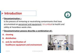  Introduction
Decontamination :-
is the process of removing or neutralizing contaminants that have
accumulated on personnel and equipment. it is critical to health and
safety at hazardous waste sites.
Decontamination process describe a combination of:-
A. cleaning
B. disinfection
C. and /or sterilization of
healthcare equipment and environment
Dr. Mohammed Salah, Ph D
5/19/2023 83
 