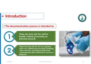  Introduction
Make the item safe for staff to
handle without presenting an
infection hazard;
Make the item safe for use on a patient,
(after any additional processing) including,
when relevant, ensuring freedom from
contamination that could lead to incorrect
diagnosis
Dr. Mohammed Salah, Ph D
The decontamination process is intended to:
5/19/2023 84
 