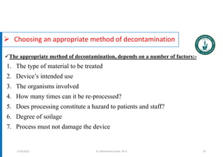  Choosing an appropriate method of decontamination
1. The type of material to be treated
2. Device’s intended use
3. The organisms involved
4. How many times can it be re-processed?
5. Does processing constitute a hazard to patients and staff?
6. Degree of soilage
7. Process must not damage the device
Dr. Mohammed Salah, Ph D 87
The appropriate method of decontamination, depends on a number of factors:-
5/19/2023
 