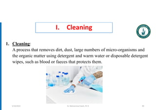 I. Cleaning
1. Cleaning:
A process that removes dirt, dust, large numbers of micro-organisms and
the organic matter using detergent and warm water or disposable detergent
wipes, such as blood or faeces that protects them.
Dr. Mohammed Salah, Ph D 89
5/19/2023
 