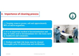 2. Importance of cleaning process
1. Cleaning removes grease, soil and approximately
80% of micro-organisms.
2. It is an important method of decontamination and
may be safely used to decontaminate low risk items such
as washbowls and commodes.
3. Medium and high risk items must be cleaned
thoroughly prior to disinfection and sterilization.
Dr. Mohammed Salah, Ph D 90
5/19/2023
 