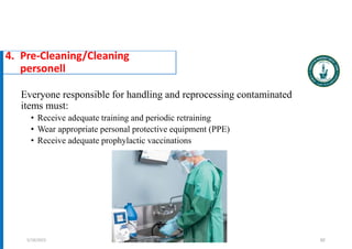 Everyone responsible for handling and reprocessing contaminated
items must:
• Receive adequate training and periodic retraining
• Wear appropriate personal protective equipment (PPE)
• Receive adequate prophylactic vaccinations
92
4. Pre-Cleaning/Cleaning
personell
5/19/2023 Dr. Mohammed Salah, Ph D
 