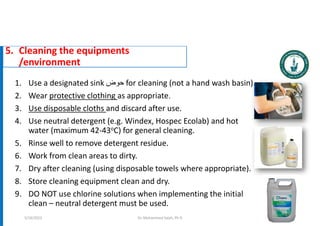 5. Cleaning the equipments
/environment
Dr. Mohammed Salah, Ph D 93
1. Use a designated sink ‫حوض‬ for cleaning (not a hand wash basin).
2. Wear protective clothing as appropriate.
3. Use disposable cloths and discard after use.
4. Use neutral detergent (e.g. Windex, Hospec Ecolab) and hot
water (maximum 42-43oC) for general cleaning.
5. Rinse well to remove detergent residue.
6. Work from clean areas to dirty.
7. Dry after cleaning (using disposable towels where appropriate).
8. Store cleaning equipment clean and dry.
9. DO NOT use chlorine solutions when implementing the initial
clean – neutral detergent must be used.
5/19/2023
 
