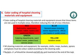 6. Color coding of hospital cleaning
materials and equipment
Color coding of hospital cleaning materials and equipment ensure that these items
are not used in multiple areas, therefore reducing the risk of cross infection.
All cleaning materials and equipment, for example, cloths, mops, buckets, aprons
and gloves must be colour coded according to the cleaning code.
Buckets ‫الجرادل‬should be cleaned and left dry and inverted at the end of the task.
Dr. Mohammed Salah, Ph D 94
5/19/2023
 