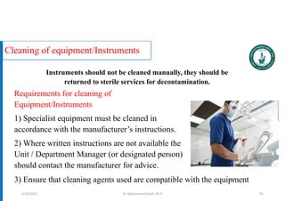Cleaning of equipment/Instruments
Requirements for cleaning of
Equipment/Instruments
1) Specialist equipment must be cleaned in
accordance with the manufacturer’s instructions.
2) Where written instructions are not available the
Unit / Department Manager (or designated person)
should contact the manufacturer for advice.
Dr. Mohammed Salah, Ph D 95
3) Ensure that cleaning agents used are compatible with the equipment
Instruments should not be cleaned manually, they should be
returned to sterile services for decontamination.
5/19/2023
 