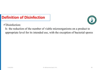 Definition of Disinfection
Disinfection:
Is the reduction of the number of viable microorganisms on a product to
appropriate level for its intended use, with the exception of bacterial spores
Dr. Mohammed Salah, Ph D 99
5/19/2023
 