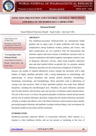www.wjpr.net Vol 8, Issue 9, 2019.
Mohamed. World Journal of Pharmaceutical Research
68
INFECTION PREVENTION AND CONTROL: GENERAL PRINCIPLES
AND ROLE OF MICROBIOLOGY LABORATORY
Mohamed Khalid*
Kamal Medical Polyclinics Riyadh – Saudi Arabia – Zip Code 11461.
ABSTRACT
The healthcare-associated infections HAIs are international health
problem and its major cause of death worldwide with wide range
complications among healthcare workers, patients, and visitors, And
these complications are very expensive from the humanitarian and
economic aspects and cause increase in healthcare resources waste as
increase medications and medical supplies consumption, intensive uses
of diagnostic laboratory services, sharp rising hospital's admission
rates and other harmful effects on patient's life. As currently, medical
laboratory specialists are the cornerstones of diagnosis of infectious
diseases, the number of medical laboratories science colleges has increased, with a high
number of highly qualified specialists with a strong background on microbiology and
epidemiology of various disciplines that include clinical chemistry, microbiology,
hematology, immunology, and histopathology. Those specialists work in laboratories of
varying sizes and resources. Most of those specialists perform most tasks from different
disciplines, including the microbiological tests. Therefore, the junior laboratory specialist
must be fully familiar with the basic tasks and activities of infection control and prevention.
The aim of this review is to know the general principles of infection control and prevention
and the role of medical laboratory specialists, hoping that the medical laboratory specialists
will play a valuable and effective role in the field of infection control and prevention, thereby
preventing hospital infections and antibiotic resistance and providing a safe environment for
the patient, health care providers and the community.
INTRODUCTION
Healthcare-associated infections (HAIs), or nosocomial infections, affect patients in a
hospital or other healthcare facility, and are not present or incubating at the time of
World Journal of Pharmaceutical Research
SJIF Impact Factor 8.074
Volume 8, Issue 9, 68-91. Review Article ISSN 2277– 7105
*Corresponding Author
Mohamed Khalid
Kamal Medical Polyclinics
Riyadh – Saudi Arabia – Zip
Code 11461.
Article Received on
25 May 2019,
Revised on 16 June 2019,
Accepted on 07 July 2019
DOI: 10.20959/wjpr20199-15429
 