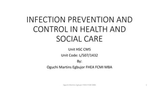INFECTION PREVENTION AND
CONTROL IN HEALTH AND
SOCIAL CARE
Unit HSC CM5
Unit Code: L/507/1432
By:
Oguchi Martins Egbujor FHEA FCMI MBA
Oguchi Martins Egbujor FHEA FCMI MBA 1
 