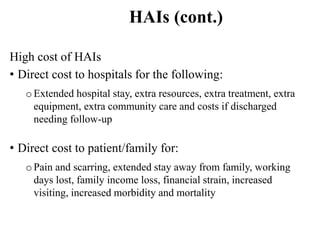 HAIs (cont.)
High cost of HAIs
• Direct cost to hospitals for the following:
oExtended hospital stay, extra resources, extra treatment, extra
equipment, extra community care and costs if discharged
needing follow-up
• Direct cost to patient/family for:
oPain and scarring, extended stay away from family, working
days lost, family income loss, financial strain, increased
visiting, increased morbidity and mortality