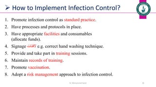  How to Implement Infection Control?
1. Promote infection control as standard practice.
2. Have processes and protocols in place.
3. Have appropriate facilities and consumables
(allocate funds).
4. Signage ‫الفتات‬ e.g. correct hand washing technique.
5. Provide and take part in training sessions.
6. Maintain records of training.
7. Promote vaccination.
8. Adopt a risk management approach to infection control.
Dr. Mohammed Salah 26
 