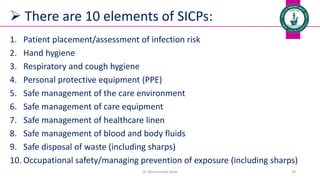  There are 10 elements of SICPs:
1. Patient placement/assessment of infection risk
2. Hand hygiene
3. Respiratory and cough hygiene
4. Personal protective equipment (PPE)
5. Safe management of the care environment
6. Safe management of care equipment
7. Safe management of healthcare linen
8. Safe management of blood and body fluids
9. Safe disposal of waste (including sharps)
10. Occupational safety/managing prevention of exposure (including sharps)
Dr. Mohammed Salah 29
 