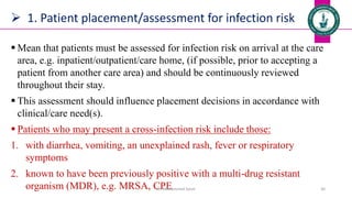  1. Patient placement/assessment for infection risk
 Mean that patients must be assessed for infection risk on arrival at the care
area, e.g. inpatient/outpatient/care home, (if possible, prior to accepting a
patient from another care area) and should be continuously reviewed
throughout their stay.
 This assessment should influence placement decisions in accordance with
clinical/care need(s).
 Patients who may present a cross-infection risk include those:
1. with diarrhea, vomiting, an unexplained rash, fever or respiratory
symptoms
2. known to have been previously positive with a multi-drug resistant
organism (MDR), e.g. MRSA, CPE
Dr. Mohammed Salah 30
 