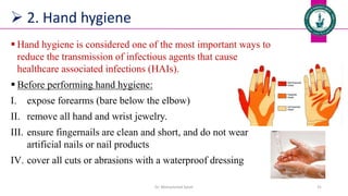  2. Hand hygiene
 Hand hygiene is considered one of the most important ways to
reduce the transmission of infectious agents that cause
healthcare associated infections (HAIs).
 Before performing hand hygiene:
I. expose forearms (bare below the elbow)
II. remove all hand and wrist jewelry.
III. ensure fingernails are clean and short, and do not wear
artificial nails or nail products
IV. cover all cuts or abrasions with a waterproof dressing
Dr. Mohammed Salah 31
 