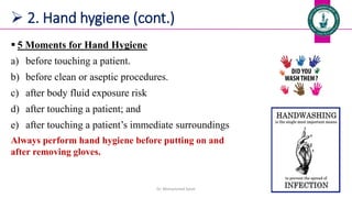  2. Hand hygiene (cont.)
 5 Moments for Hand Hygiene
a) before touching a patient.
b) before clean or aseptic procedures.
c) after body fluid exposure risk
d) after touching a patient; and
e) after touching a patient’s immediate surroundings
Always perform hand hygiene before putting on and
after removing gloves.
Dr. Mohammed Salah 32
 