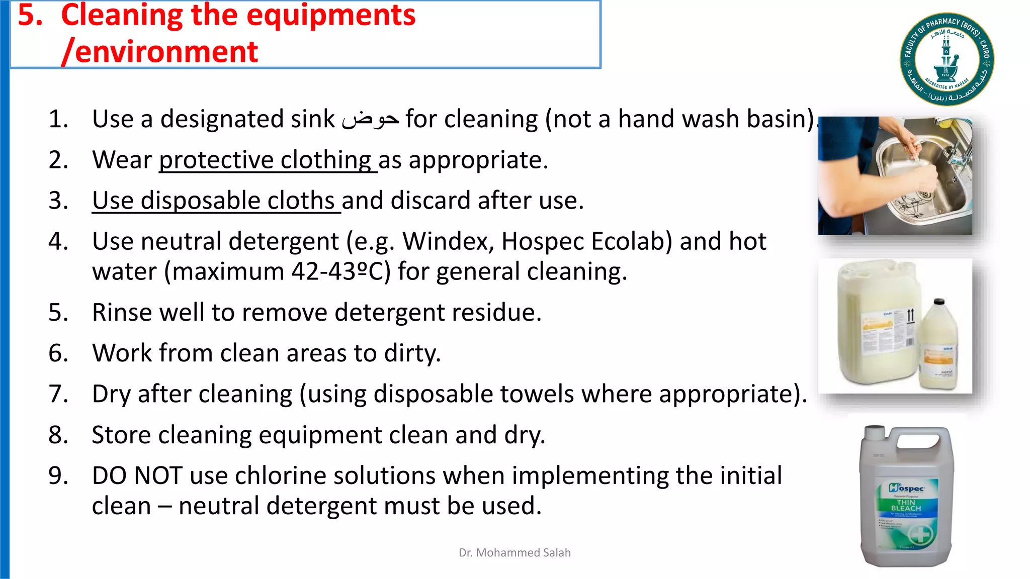 5. Cleaning the equipments
/environment
Dr. Mohammed Salah 12
1. Use a designated sink ‫حوض‬ for cleaning (not a hand wash basin).
2. Wear protective clothing as appropriate.
3. Use disposable cloths and discard after use.
4. Use neutral detergent (e.g. Windex, Hospec Ecolab) and hot
water (maximum 42-43ºC) for general cleaning.
5. Rinse well to remove detergent residue.
6. Work from clean areas to dirty.
7. Dry after cleaning (using disposable towels where appropriate).
8. Store cleaning equipment clean and dry.
9. DO NOT use chlorine solutions when implementing the initial
clean – neutral detergent must be used.
 