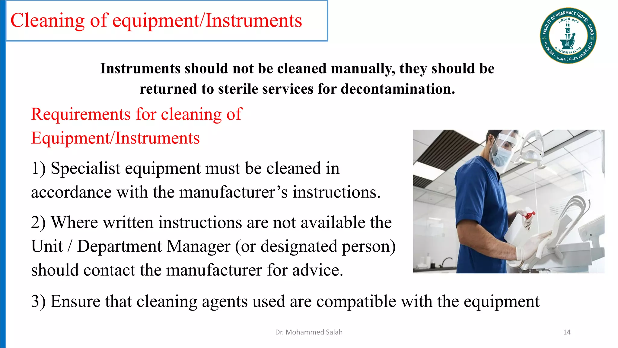 Cleaning of equipment/Instruments
Requirements for cleaning of
Equipment/Instruments
1) Specialist equipment must be cleaned in
accordance with the manufacturer’s instructions.
2) Where written instructions are not available the
Unit / Department Manager (or designated person)
should contact the manufacturer for advice.
Dr. Mohammed Salah 14
3) Ensure that cleaning agents used are compatible with the equipment
Instruments should not be cleaned manually, they should be
returned to sterile services for decontamination.
 