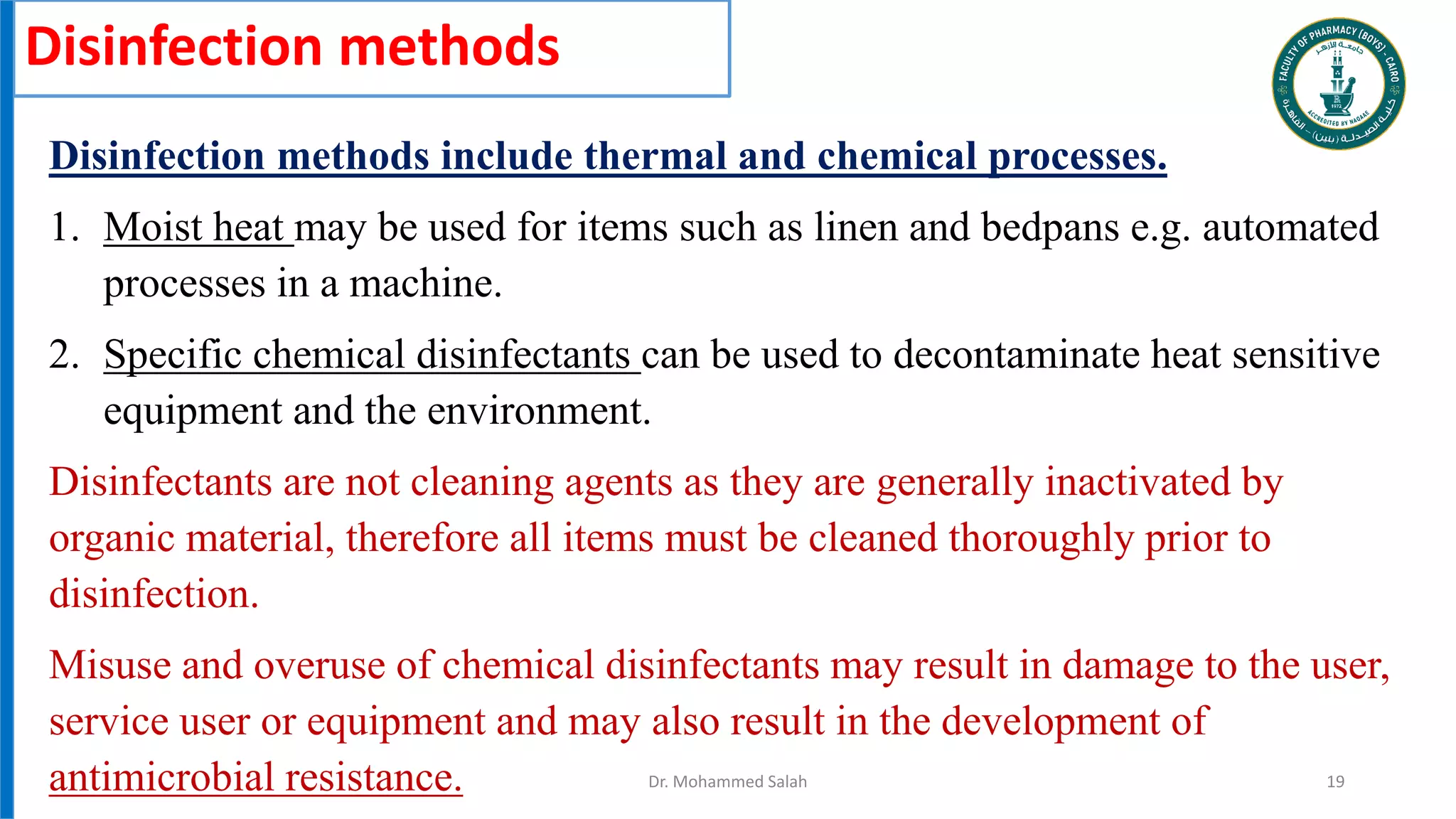 Disinfection methods
Disinfection methods include thermal and chemical processes.
1. Moist heat may be used for items such as linen and bedpans e.g. automated
processes in a machine.
2. Specific chemical disinfectants can be used to decontaminate heat sensitive
equipment and the environment.
Disinfectants are not cleaning agents as they are generally inactivated by
organic material, therefore all items must be cleaned thoroughly prior to
disinfection.
Misuse and overuse of chemical disinfectants may result in damage to the user,
service user or equipment and may also result in the development of
antimicrobial resistance. Dr. Mohammed Salah 19
 