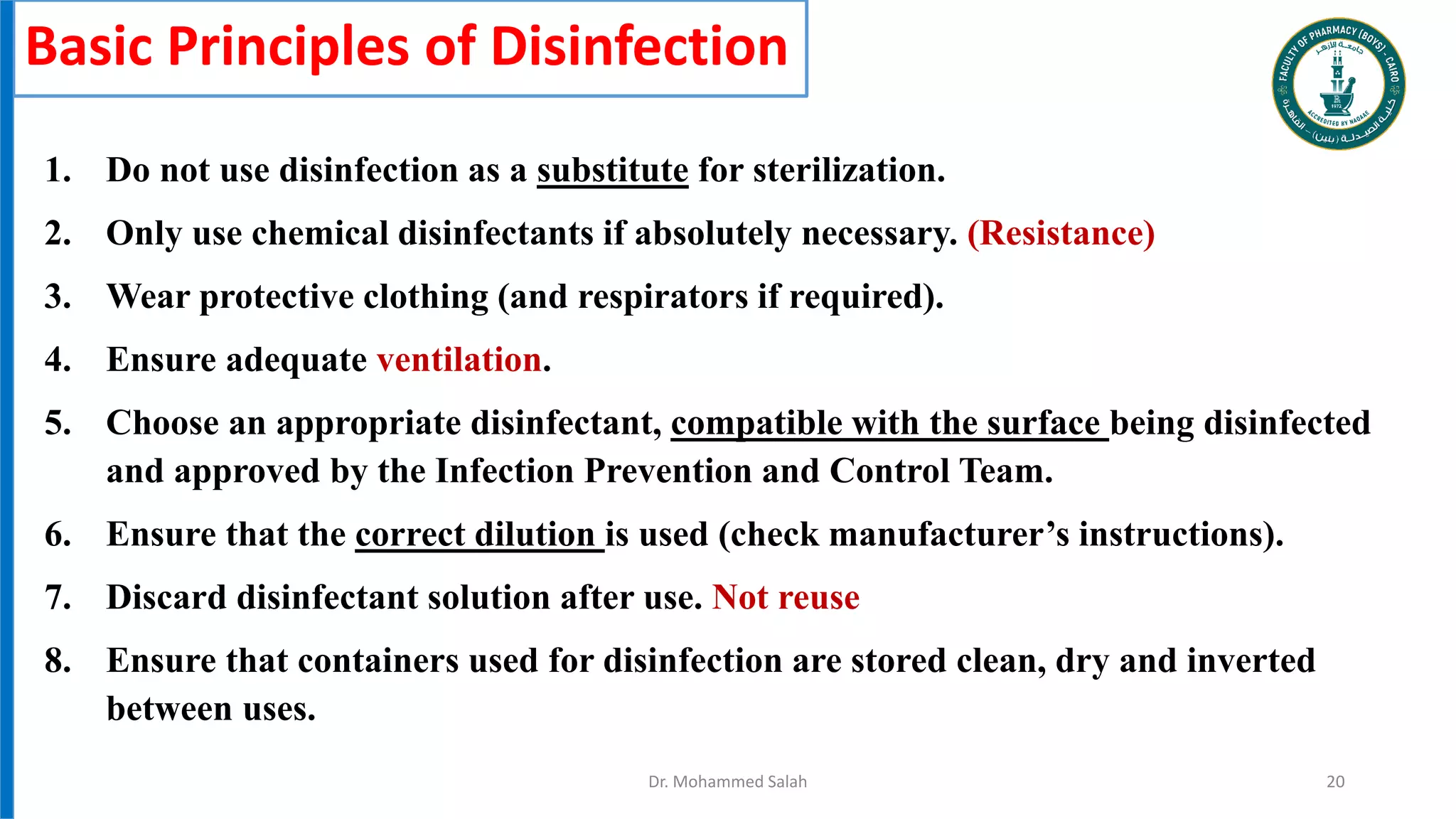 Basic Principles of Disinfection
1. Do not use disinfection as a substitute for sterilization.
2. Only use chemical disinfectants if absolutely necessary. (Resistance)
3. Wear protective clothing (and respirators if required).
4. Ensure adequate ventilation.
5. Choose an appropriate disinfectant, compatible with the surface being disinfected
and approved by the Infection Prevention and Control Team.
6. Ensure that the correct dilution is used (check manufacturer’s instructions).
7. Discard disinfectant solution after use. Not reuse
8. Ensure that containers used for disinfection are stored clean, dry and inverted
between uses.
Dr. Mohammed Salah 20
 