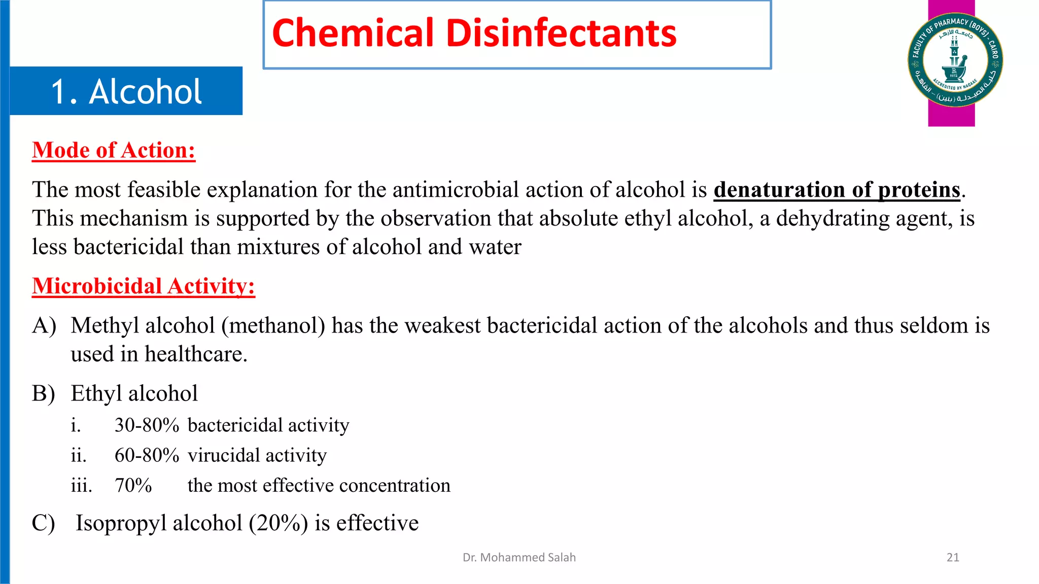 Chemical Disinfectants
Mode of Action:
The most feasible explanation for the antimicrobial action of alcohol is denaturation of proteins.
This mechanism is supported by the observation that absolute ethyl alcohol, a dehydrating agent, is
less bactericidal than mixtures of alcohol and water
Microbicidal Activity:
A) Methyl alcohol (methanol) has the weakest bactericidal action of the alcohols and thus seldom is
used in healthcare.
B) Ethyl alcohol
i. 30-80% bactericidal activity
ii. 60-80% virucidal activity
iii. 70% the most effective concentration
C) Isopropyl alcohol (20%) is effective
Dr. Mohammed Salah 21
1. Alcohol
 