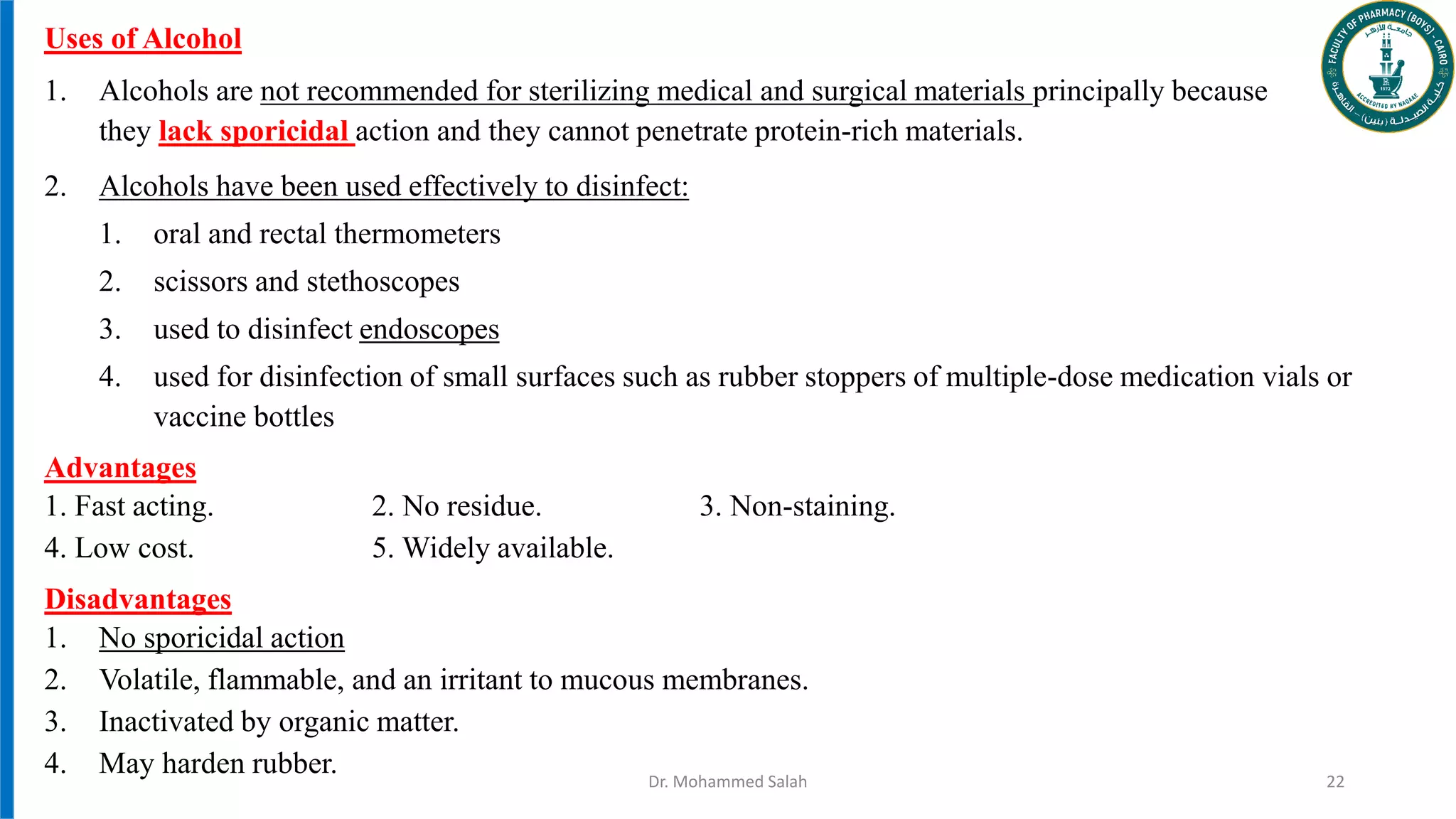 Uses of Alcohol
1. Alcohols are not recommended for sterilizing medical and surgical materials principally because
they lack sporicidal action and they cannot penetrate protein-rich materials.
2. Alcohols have been used effectively to disinfect:
1. oral and rectal thermometers
2. scissors and stethoscopes
3. used to disinfect endoscopes
4. used for disinfection of small surfaces such as rubber stoppers of multiple-dose medication vials or
vaccine bottles
Advantages
1. Fast acting. 2. No residue. 3. Non-staining.
4. Low cost. 5. Widely available.
Disadvantages
1. No sporicidal action
2. Volatile, flammable, and an irritant to mucous membranes.
3. Inactivated by organic matter.
4. May harden rubber. Dr. Mohammed Salah 22
 