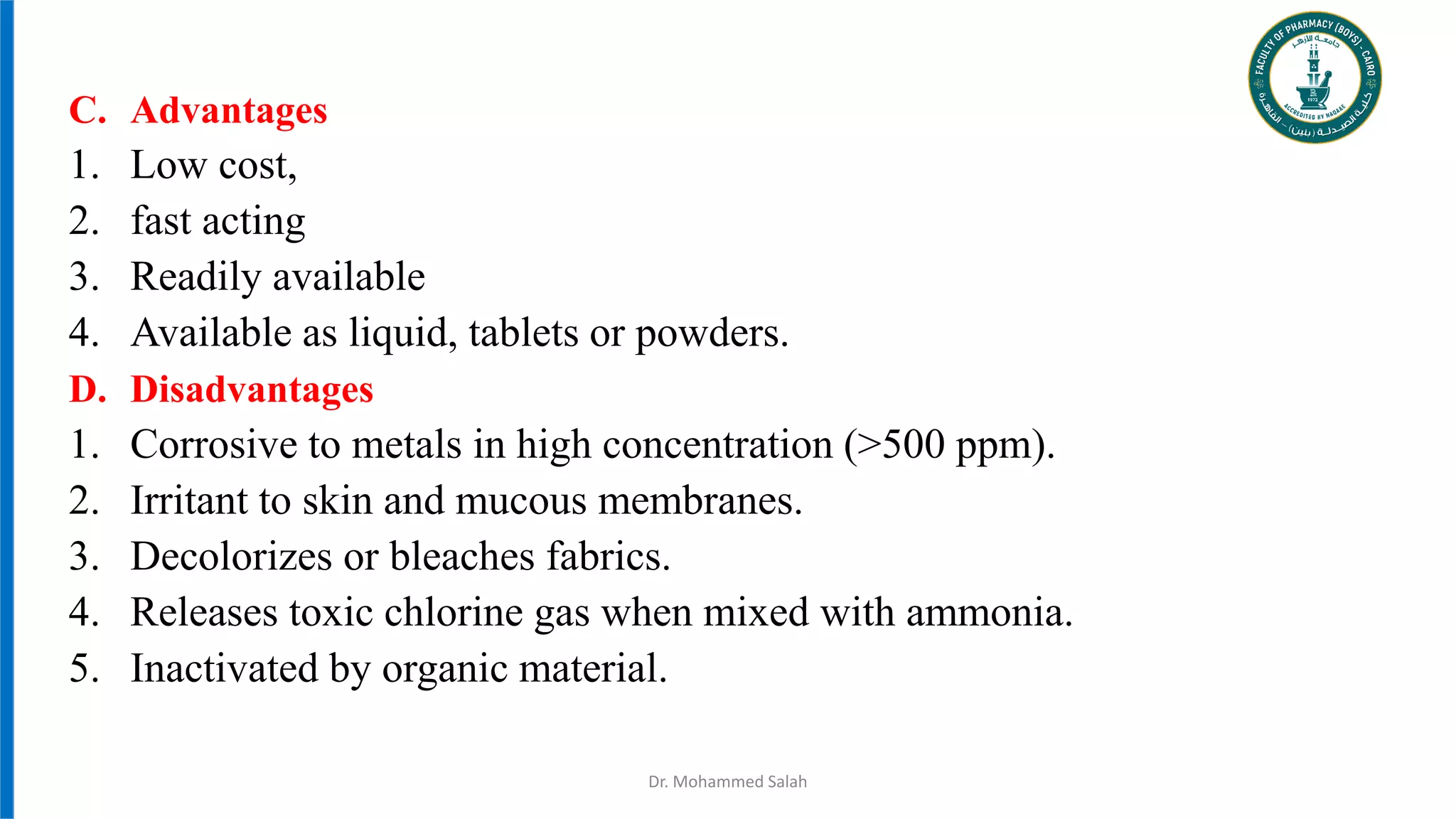 Dr. Mohammed Salah
C. Advantages
1. Low cost,
2. fast acting
3. Readily available
4. Available as liquid, tablets or powders.
D. Disadvantages
1. Corrosive to metals in high concentration (>500 ppm).
2. Irritant to skin and mucous membranes.
3. Decolorizes or bleaches fabrics.
4. Releases toxic chlorine gas when mixed with ammonia.
5. Inactivated by organic material.
 