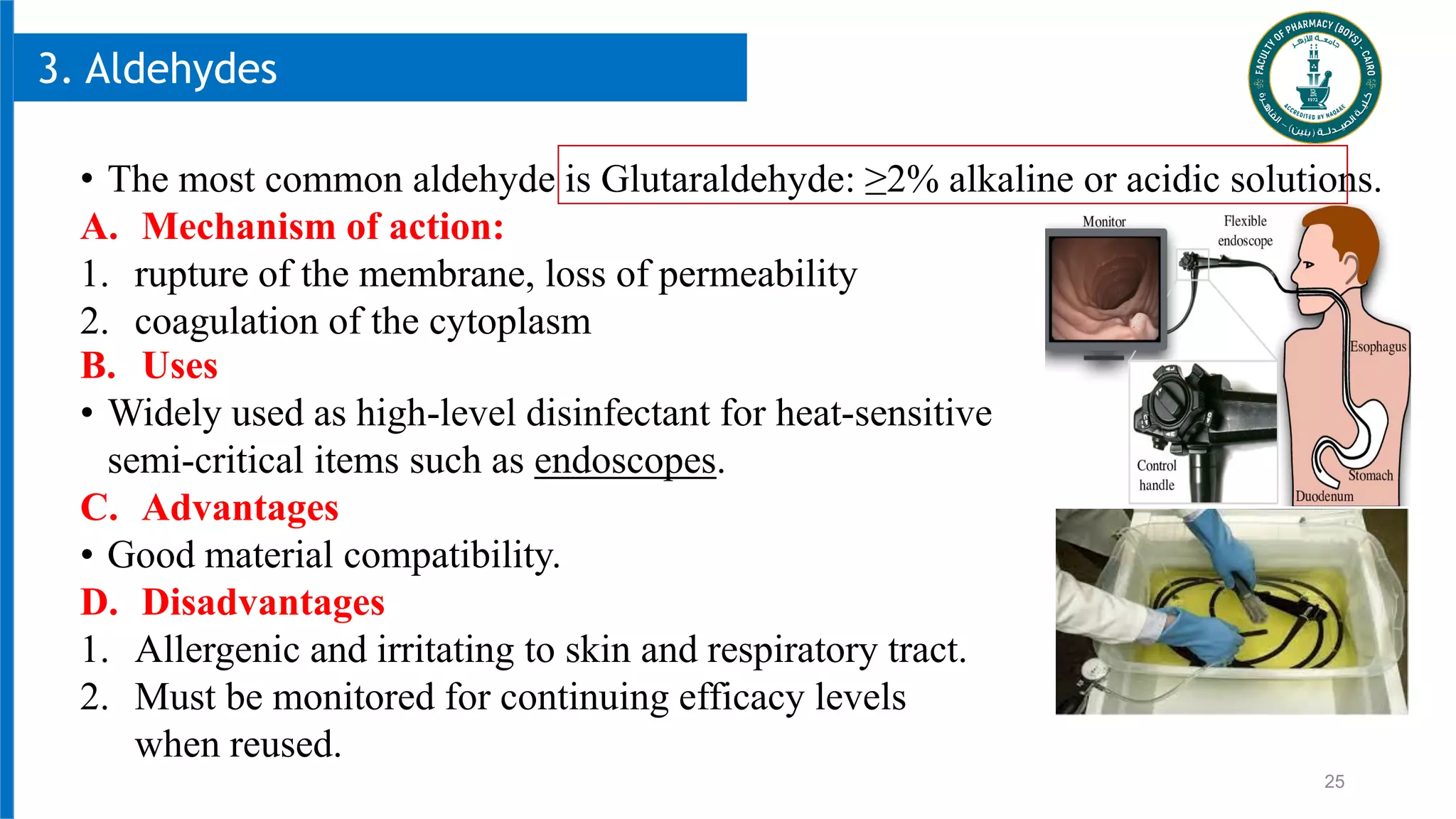25
3. Aldehydes
• The most common aldehyde is Glutaraldehyde: ≥2% alkaline or acidic solutions.
A. Mechanism of action:
1. rupture of the membrane, loss of permeability
2. coagulation of the cytoplasm
B. Uses
• Widely used as high-level disinfectant for heat-sensitive
semi-critical items such as endoscopes.
C. Advantages
• Good material compatibility.
D. Disadvantages
1. Allergenic and irritating to skin and respiratory tract.
2. Must be monitored for continuing efficacy levels
when reused.
 
