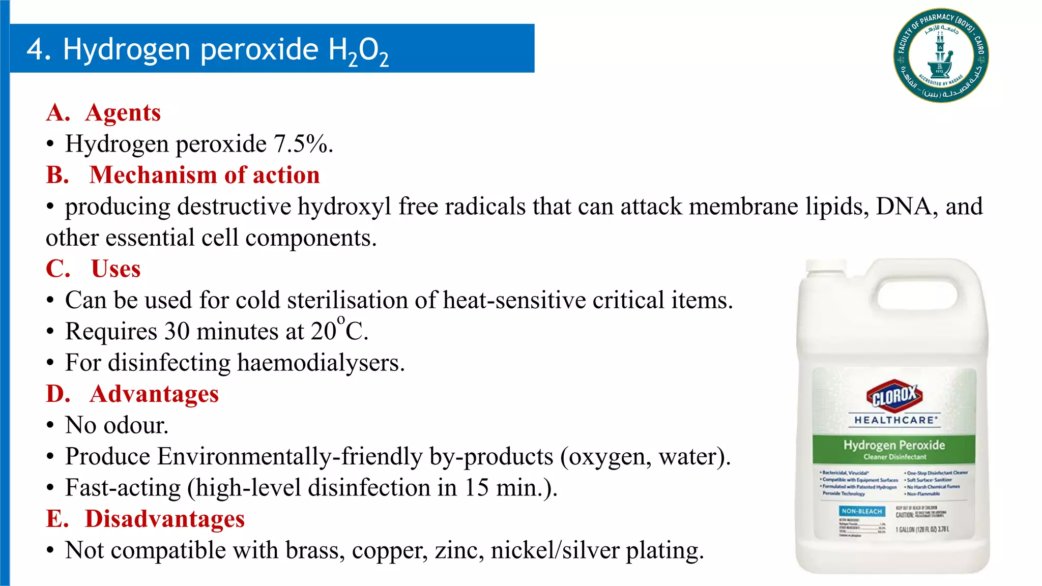 26
4. Hydrogen peroxide H2O2
A. Agents
• Hydrogen peroxide 7.5%.
B. Mechanism of action
• producing destructive hydroxyl free radicals that can attack membrane lipids, DNA, and
other essential cell components.
C. Uses
• Can be used for cold sterilisation of heat-sensitive critical items.
• Requires 30 minutes at 20
o
C.
• For disinfecting haemodialysers.
D. Advantages
• No odour.
• Produce Environmentally-friendly by-products (oxygen, water).
• Fast-acting (high-level disinfection in 15 min.).
E. Disadvantages
• Not compatible with brass, copper, zinc, nickel/silver plating.
 