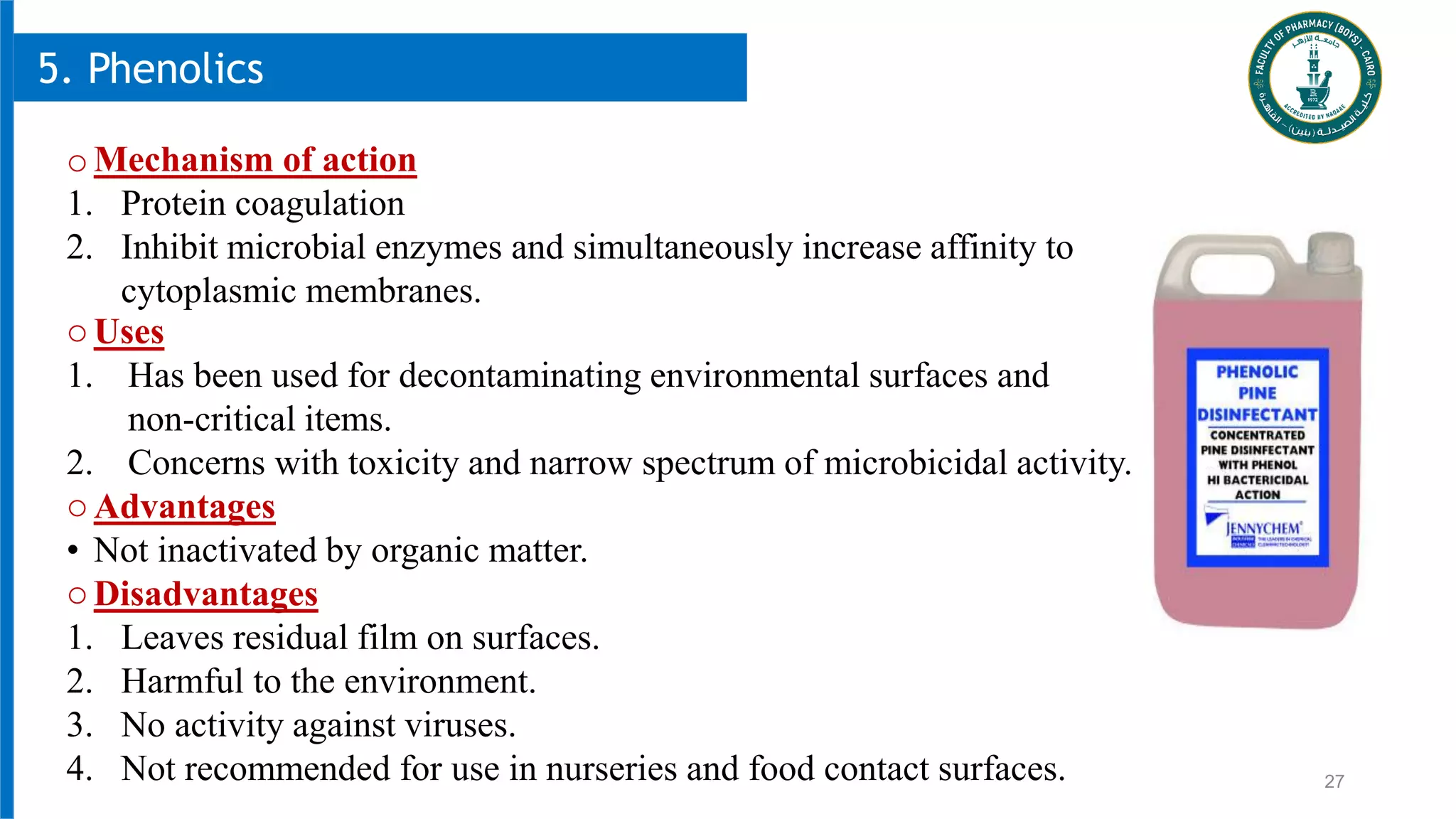 27
5. Phenolics
oMechanism of action
1. Protein coagulation
2. Inhibit microbial enzymes and simultaneously increase affinity to
cytoplasmic membranes.
oUses
1. Has been used for decontaminating environmental surfaces and
non-critical items.
2. Concerns with toxicity and narrow spectrum of microbicidal activity.
oAdvantages
• Not inactivated by organic matter.
oDisadvantages
1. Leaves residual film on surfaces.
2. Harmful to the environment.
3. No activity against viruses.
4. Not recommended for use in nurseries and food contact surfaces.
 