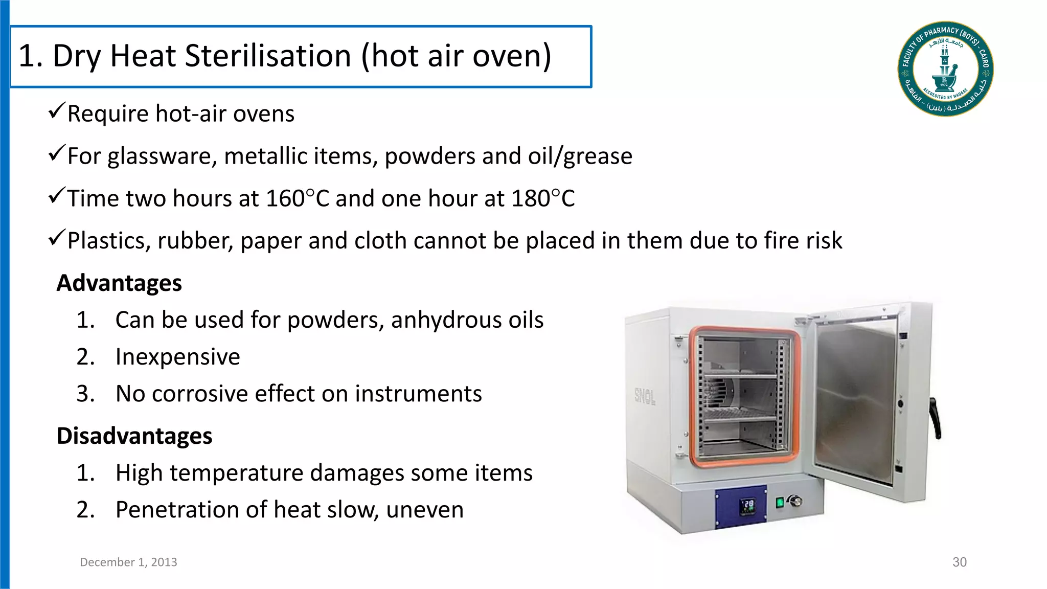 1. Dry Heat Sterilisation (hot air oven)
Require hot-air ovens
For glassware, metallic items, powders and oil/grease
Time two hours at 160°C and one hour at 180°C
Plastics, rubber, paper and cloth cannot be placed in them due to fire risk
Advantages
1. Can be used for powders, anhydrous oils
2. Inexpensive
3. No corrosive effect on instruments
Disadvantages
1. High temperature damages some items
2. Penetration of heat slow, uneven
30
December 1, 2013
 
