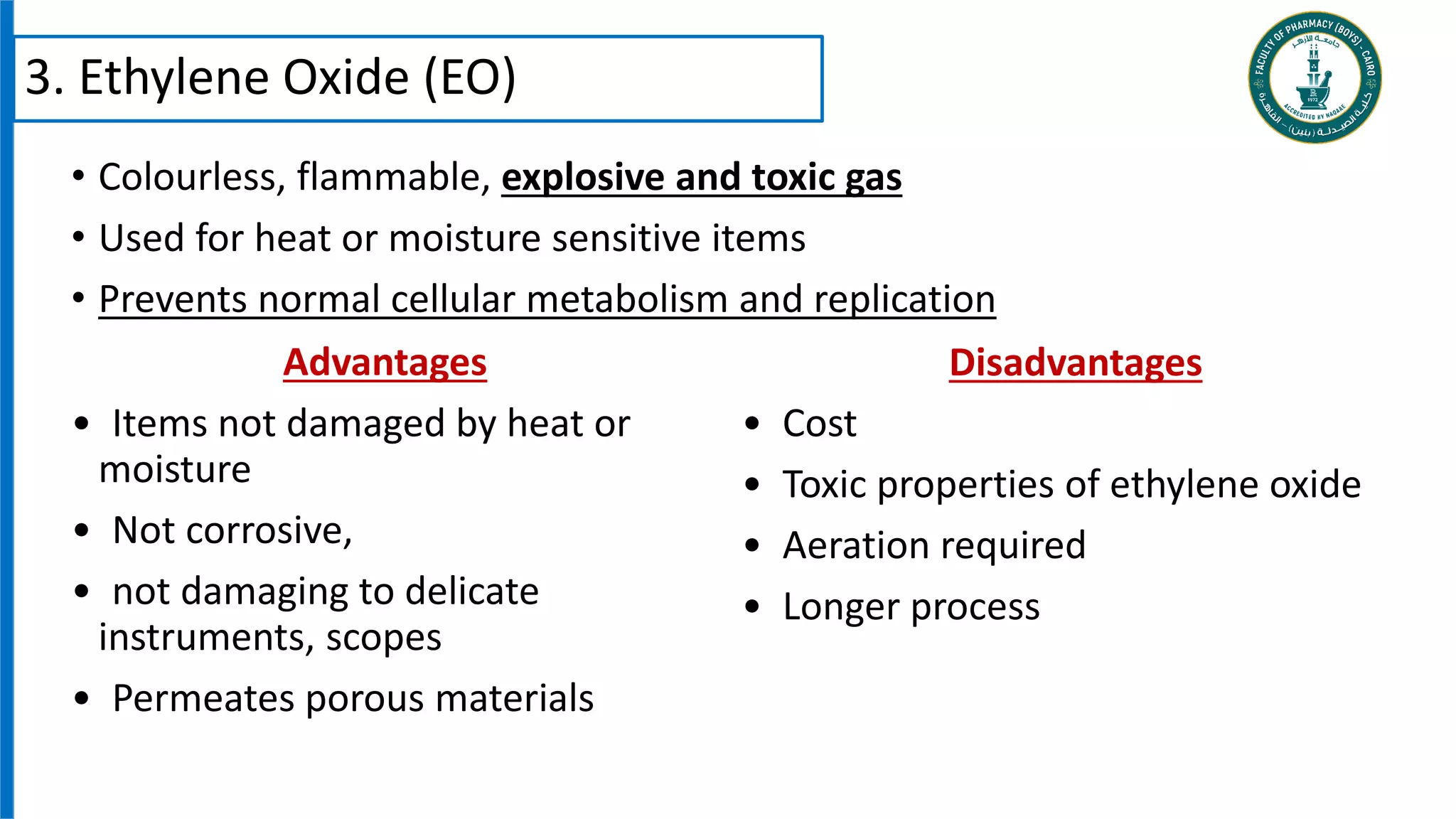 • Colourless, flammable, explosive and toxic gas
• Used for heat or moisture sensitive items
• Prevents normal cellular metabolism and replication
3. Ethylene Oxide (EO)
Advantages
• Items not damaged by heat or
moisture
• Not corrosive,
• not damaging to delicate
instruments, scopes
• Permeates porous materials
Disadvantages
• Cost
• Toxic properties of ethylene oxide
• Aeration required
• Longer process
 