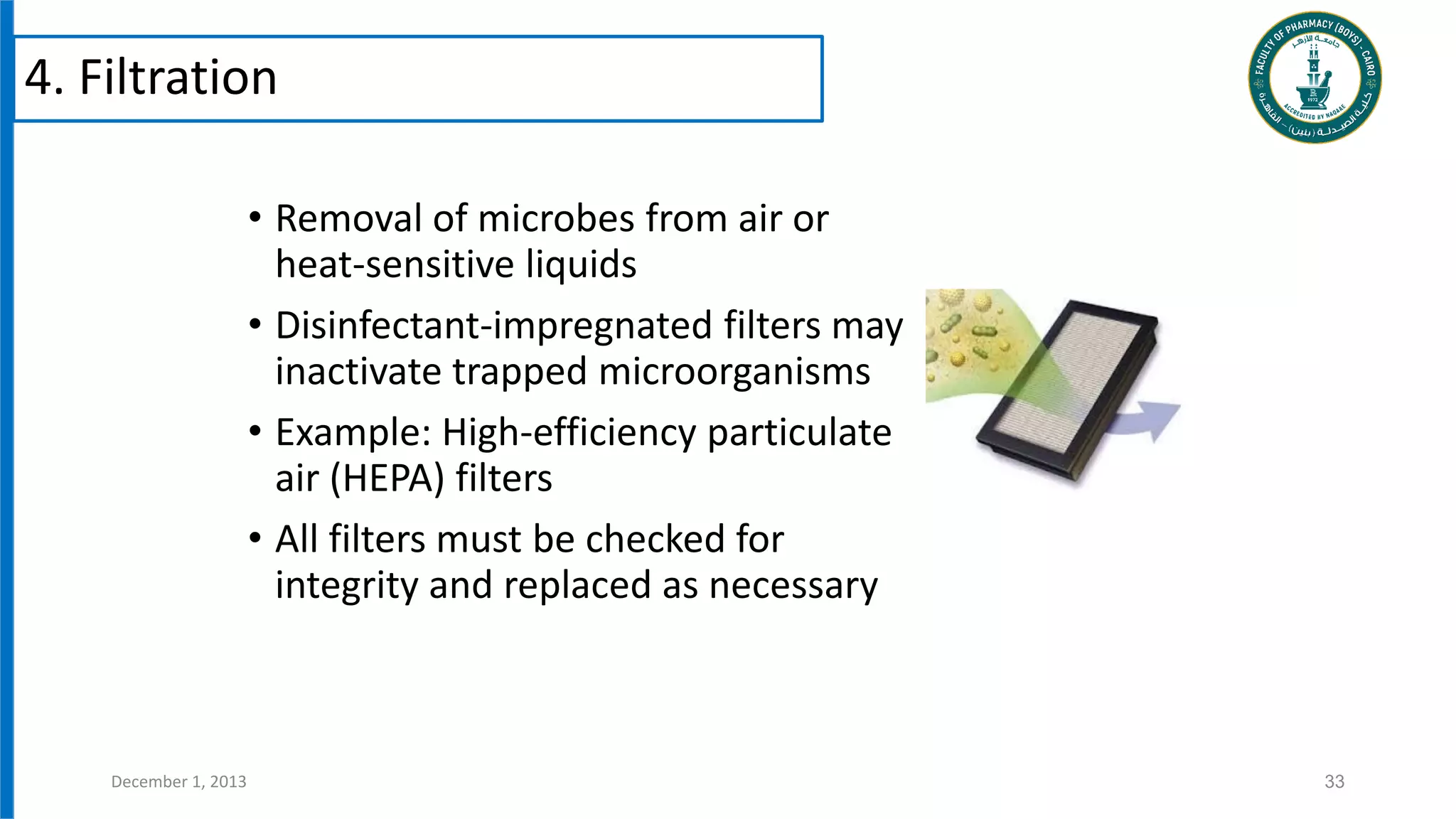 • Removal of microbes from air or
heat-sensitive liquids
• Disinfectant-impregnated filters may
inactivate trapped microorganisms
• Example: High-efficiency particulate
air (HEPA) filters
• All filters must be checked for
integrity and replaced as necessary
December 1, 2013 33
4. Filtration
 