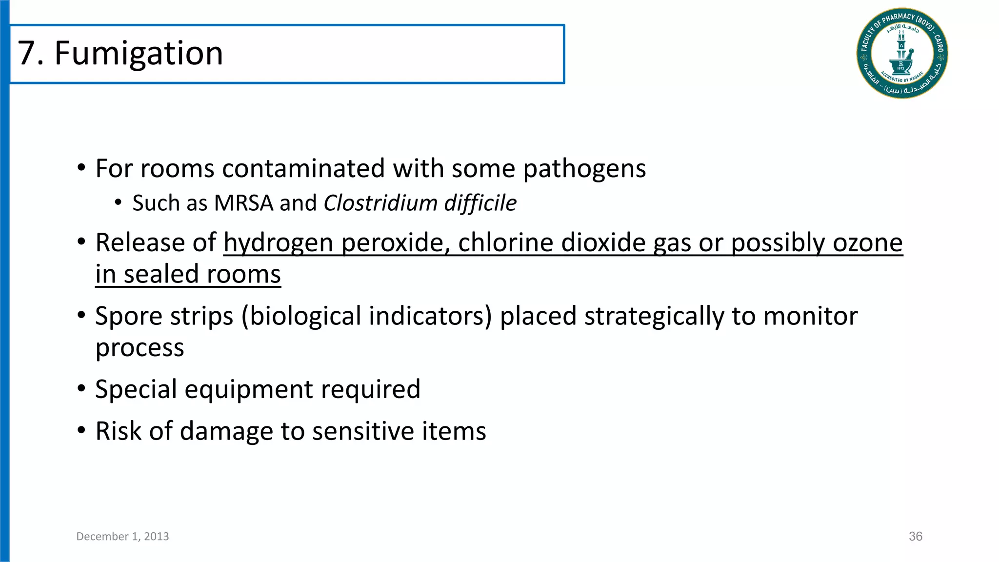 • For rooms contaminated with some pathogens
• Such as MRSA and Clostridium difficile
• Release of hydrogen peroxide, chlorine dioxide gas or possibly ozone
in sealed rooms
• Spore strips (biological indicators) placed strategically to monitor
process
• Special equipment required
• Risk of damage to sensitive items
36
December 1, 2013
7. Fumigation
 