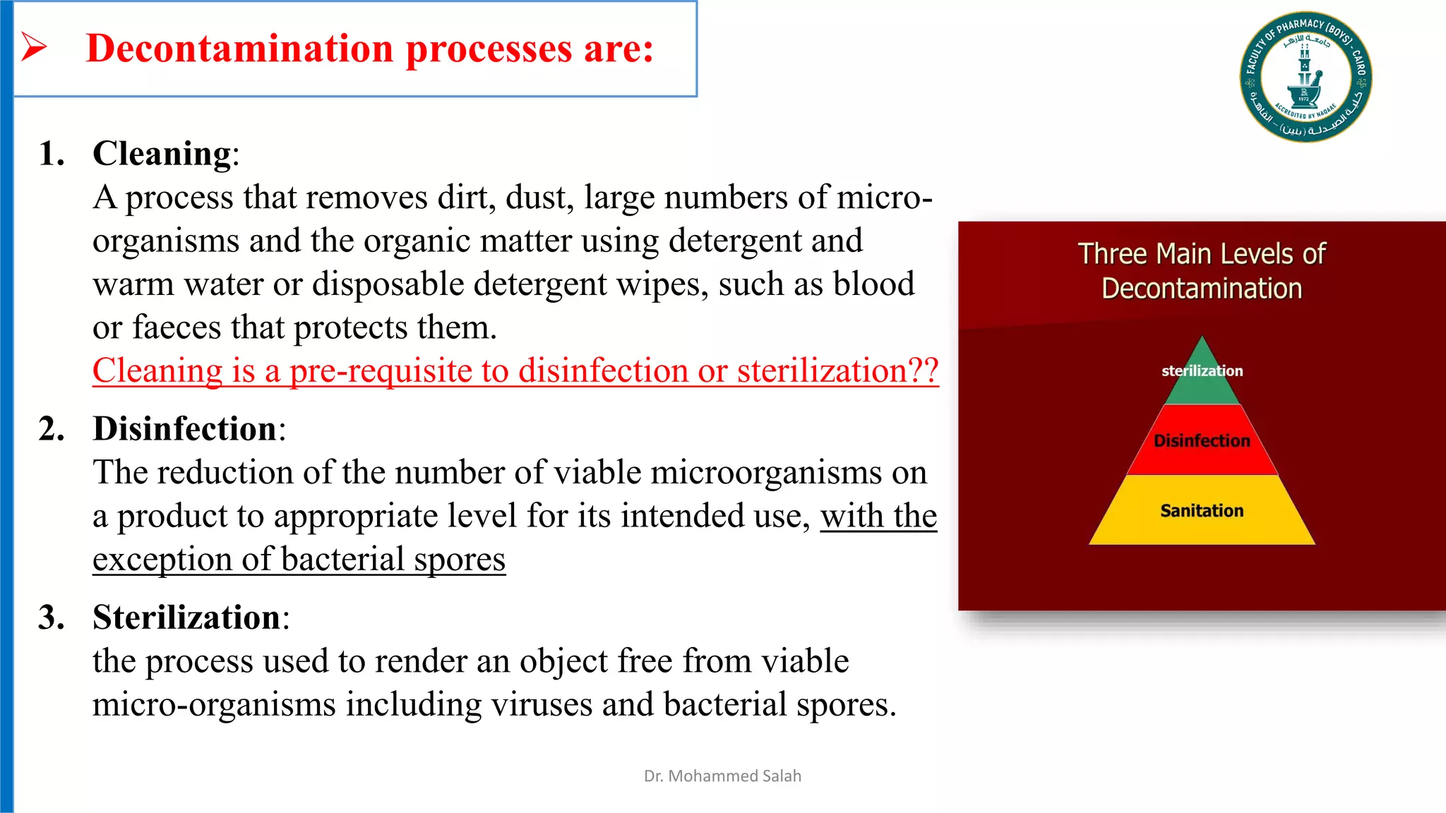  Decontamination processes are:
Dr. Mohammed Salah
1. Cleaning:
A process that removes dirt, dust, large numbers of micro-
organisms and the organic matter using detergent and
warm water or disposable detergent wipes, such as blood
or faeces that protects them.
Cleaning is a pre-requisite to disinfection or sterilization??
2. Disinfection:
The reduction of the number of viable microorganisms on
a product to appropriate level for its intended use, with the
exception of bacterial spores
3. Sterilization:
the process used to render an object free from viable
micro-organisms including viruses and bacterial spores.
 
