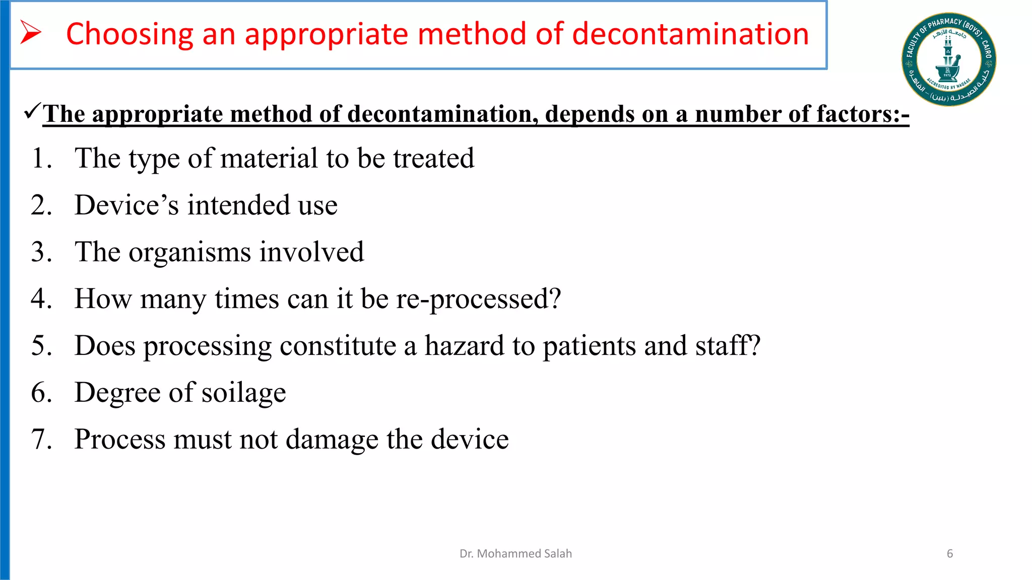  Choosing an appropriate method of decontamination
1. The type of material to be treated
2. Device’s intended use
3. The organisms involved
4. How many times can it be re-processed?
5. Does processing constitute a hazard to patients and staff?
6. Degree of soilage
7. Process must not damage the device
Dr. Mohammed Salah 6
The appropriate method of decontamination, depends on a number of factors:-
 