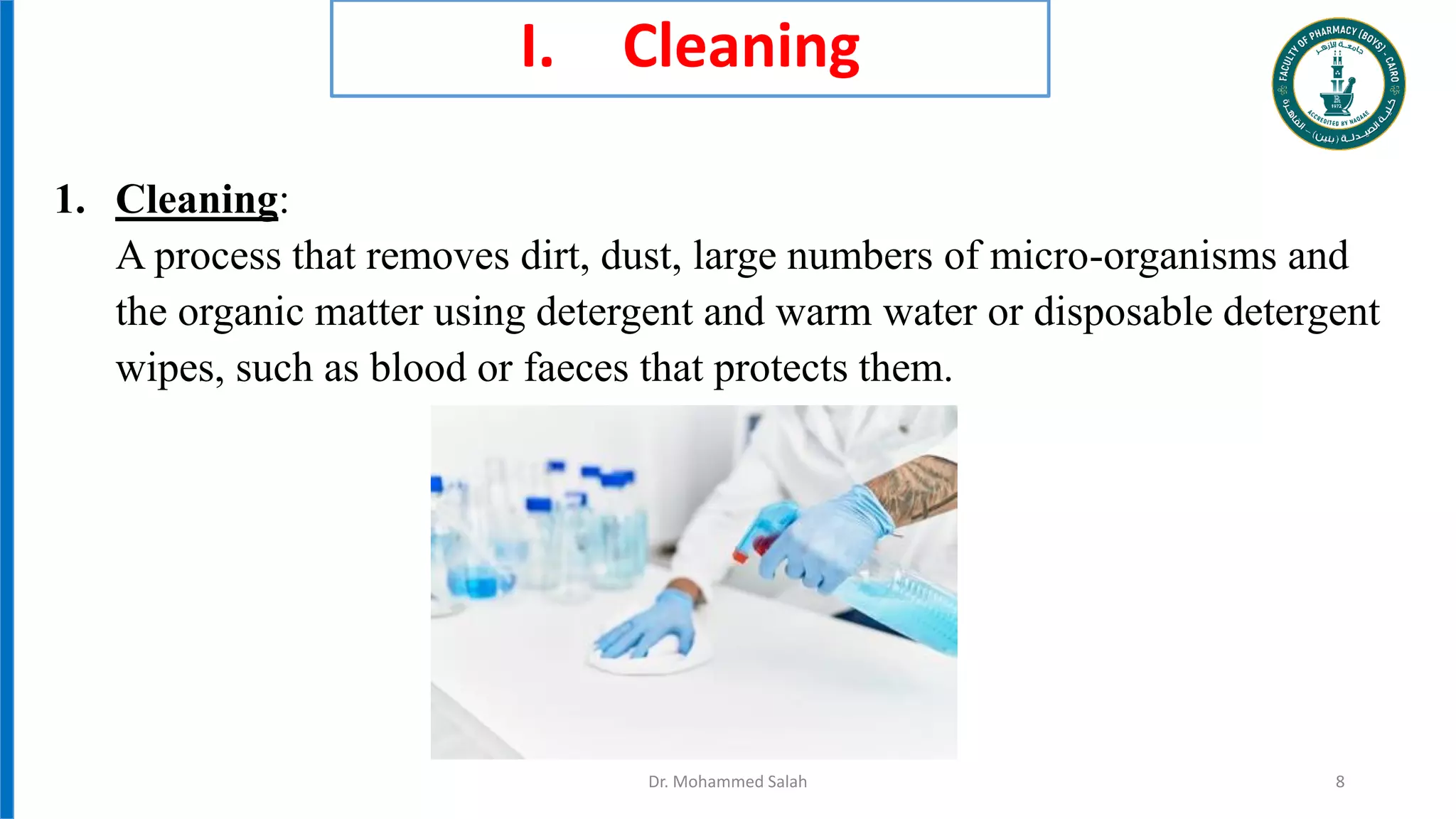 I. Cleaning
1. Cleaning:
A process that removes dirt, dust, large numbers of micro-organisms and
the organic matter using detergent and warm water or disposable detergent
wipes, such as blood or faeces that protects them.
Dr. Mohammed Salah 8
 