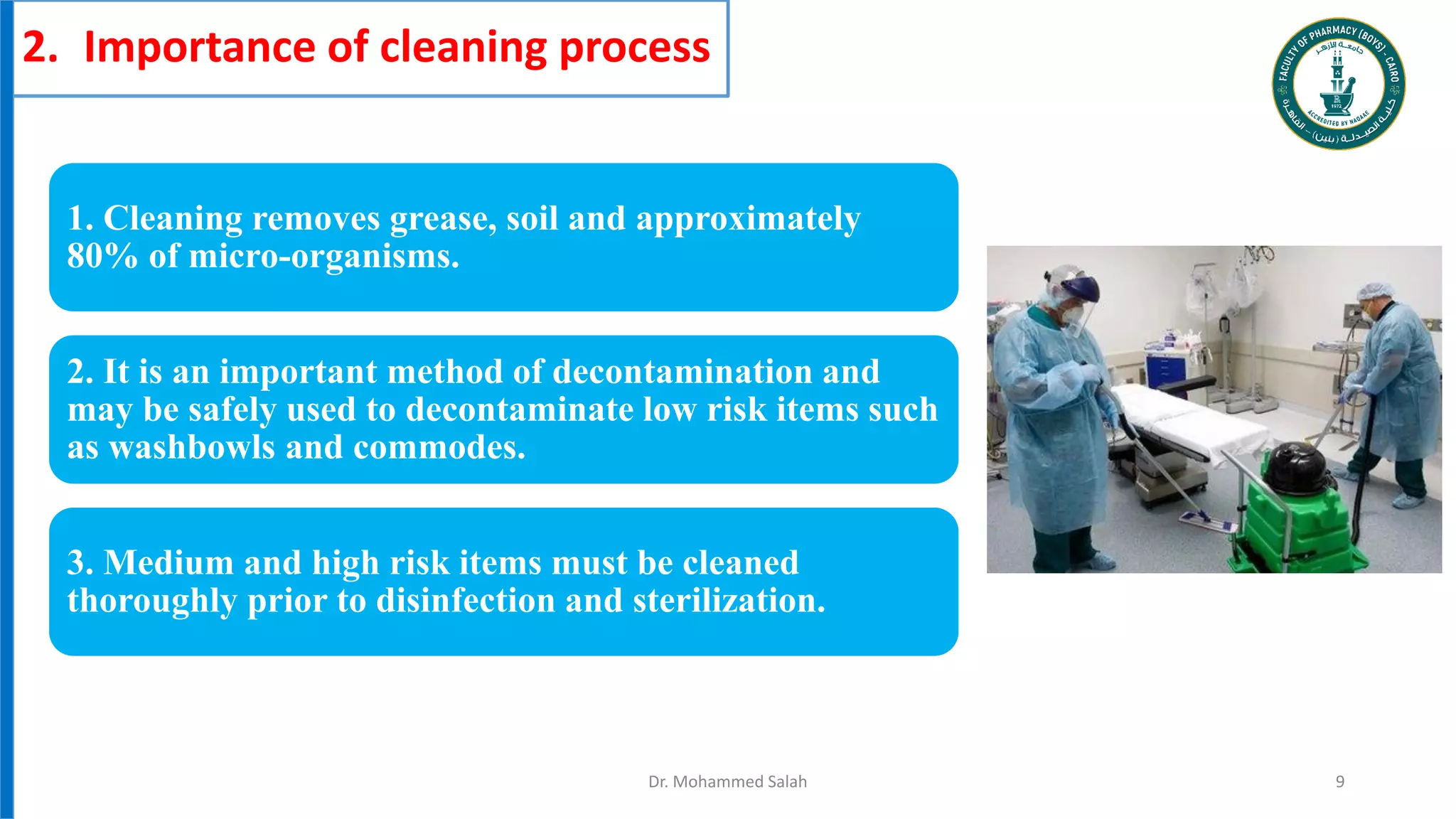 2. Importance of cleaning process
1. Cleaning removes grease, soil and approximately
80% of micro-organisms.
2. It is an important method of decontamination and
may be safely used to decontaminate low risk items such
as washbowls and commodes.
3. Medium and high risk items must be cleaned
thoroughly prior to disinfection and sterilization.
Dr. Mohammed Salah 9
 
