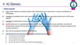  A) Gloves:
Dr. Mohammed Salah 11
• Gloves must be:
a) worn when exposure to blood and/or other body fluids, non-intact skin or mucous membranes is
anticipated
b) changed immediately after each patient and/or after completing a procedure/task even on the same
patient
c) changed if a perforation or puncture is suspected
d) sterile when worn in operating theatres and for insertion of central venous catheters, insertion of
peripherally inserted central catheters, insertion of pulmonary artery catheters and spinal, epidural and
caudal procedures
e) low risk of causing sensitisation to the wearer
f) appropriate for the tasks being undertaken, taking into account:
a) the substances being handled,
b) type and duration of contact,
c) size and comfort of the gloves,
d) the task and requirement for glove robustness and sensitivity
 