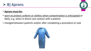  B) Aprons
• Aprons must be:
• worn to protect uniform or clothes when contamination is anticipated or
likely, e.g. when in direct care contact with a patient.
• changed between patients and/or after completing a procedure or task
Dr. Mohammed Salah 12
 