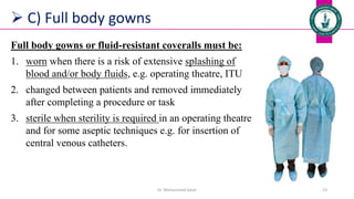  C) Full body gowns
Full body gowns or fluid-resistant coveralls must be:
1. worn when there is a risk of extensive splashing of
blood and/or body fluids, e.g. operating theatre, ITU
2. changed between patients and removed immediately
after completing a procedure or task
3. sterile when sterility is required in an operating theatre
and for some aseptic techniques e.g. for insertion of
central venous catheters.
Dr. Mohammed Salah 13
 
