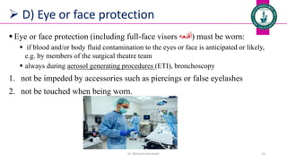  D) Eye or face protection
 Eye or face protection (including full-face visors ‫)أقنعه‬ must be worn:
 if blood and/or body fluid contamination to the eyes or face is anticipated or likely,
e.g. by members of the surgical theatre team
 always during aerosol generating procedures (ETI), bronchoscopy
1. not be impeded by accessories such as piercings or false eyelashes
2. not be touched when being worn.
Dr. Mohammed Salah 14
 