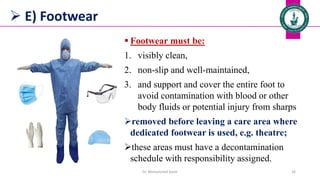  E) Footwear
 Footwear must be:
1. visibly clean,
2. non-slip and well-maintained,
3. and support and cover the entire foot to
avoid contamination with blood or other
body fluids or potential injury from sharps
removed before leaving a care area where
dedicated footwear is used, e.g. theatre;
these areas must have a decontamination
schedule with responsibility assigned.
Dr. Mohammed Salah 16
 
