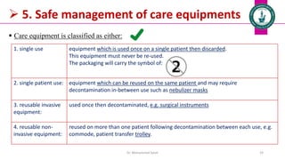  5. Safe management of care equipments
 Care equipment is classified as either:
Dr. Mohammed Salah 19
1. single use equipment which is used once on a single patient then discarded.
This equipment must never be re-used.
The packaging will carry the symbol of:
2. single patient use: equipment which can be reused on the same patient and may require
decontamination in-between use such as nebulizer masks
3. reusable invasive
equipment:
used once then decontaminated, e.g. surgical instruments
4. reusable non-
invasive equipment:
reused on more than one patient following decontamination between each use, e.g.
commode, patient transfer trolley.
 