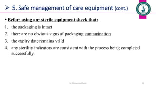  5. Safe management of care equipment (cont.)
 Before using any sterile equipment check that:
1. the packaging is intact
2. there are no obvious signs of packaging contamination
3. the expiry date remains valid
4. any sterility indicators are consistent with the process being completed
successfully.
Dr. Mohammed Salah 24
 