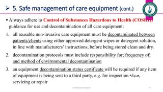  5. Safe management of care equipment (cont.)
 Always adhere to Control of Substances Hazardous to Health (COSHH)
guidance for use and decontamination of all care equipment:
1. all reusable non-invasive care equipment must be decontaminated between
patients/clients using either approved detergent wipes or detergent solution,
in line with manufacturers’ instructions, before being stored clean and dry.
2. decontamination protocols must include responsibility for; frequency of;
and method of environmental decontamination
3. an equipment decontamination status certificate will be required if any item
of equipment is being sent to a third party, e.g. for inspection ‫صيانه‬,
servicing or repair
Dr. Mohammed Salah 27
 
