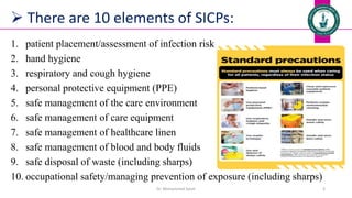  There are 10 elements of SICPs:
1. patient placement/assessment of infection risk
2. hand hygiene
3. respiratory and cough hygiene
4. personal protective equipment (PPE)
5. safe management of the care environment
6. safe management of care equipment
7. safe management of healthcare linen
8. safe management of blood and body fluids
9. safe disposal of waste (including sharps)
10. occupational safety/managing prevention of exposure (including sharps)
Dr. Mohammed Salah 3
 
